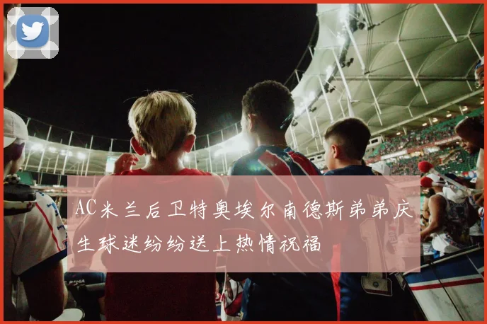 AC米兰后卫特奥埃尔南德斯弟弟庆生球迷纷纷送上热情祝福